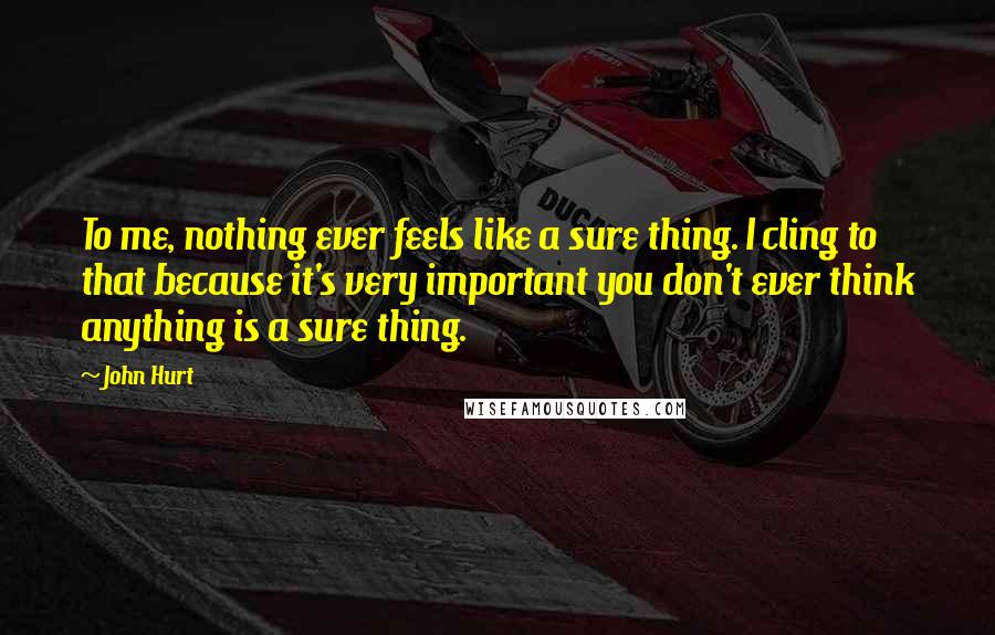 John Hurt Quotes: To me, nothing ever feels like a sure thing. I cling to that because it's very important you don't ever think anything is a sure thing.