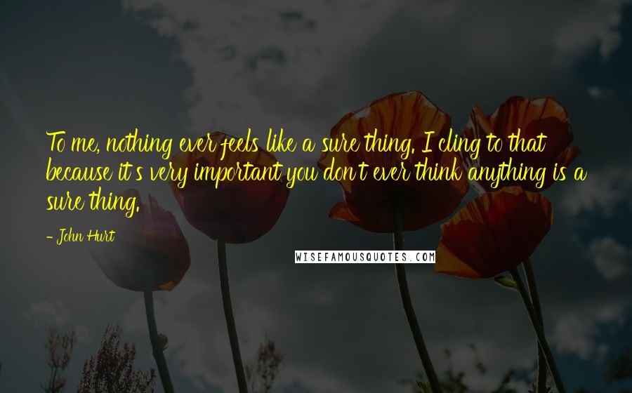 John Hurt Quotes: To me, nothing ever feels like a sure thing. I cling to that because it's very important you don't ever think anything is a sure thing.