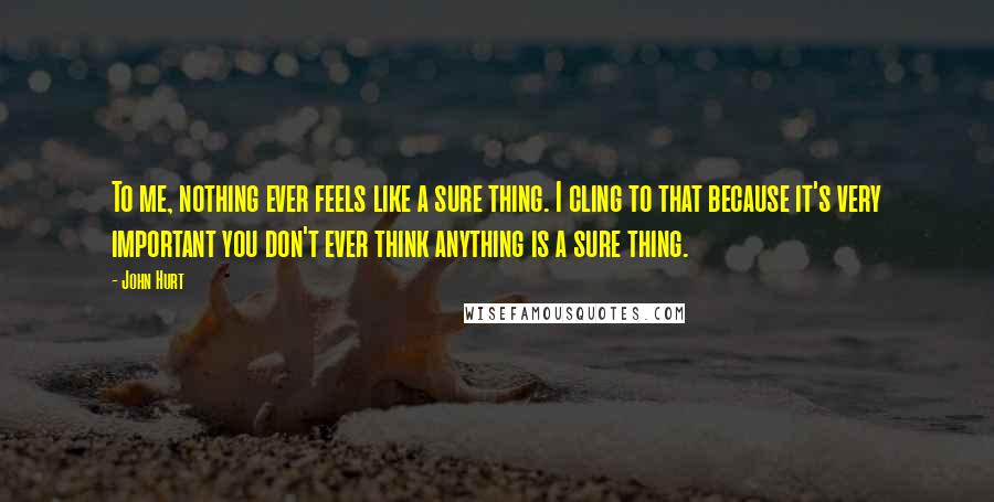 John Hurt Quotes: To me, nothing ever feels like a sure thing. I cling to that because it's very important you don't ever think anything is a sure thing.