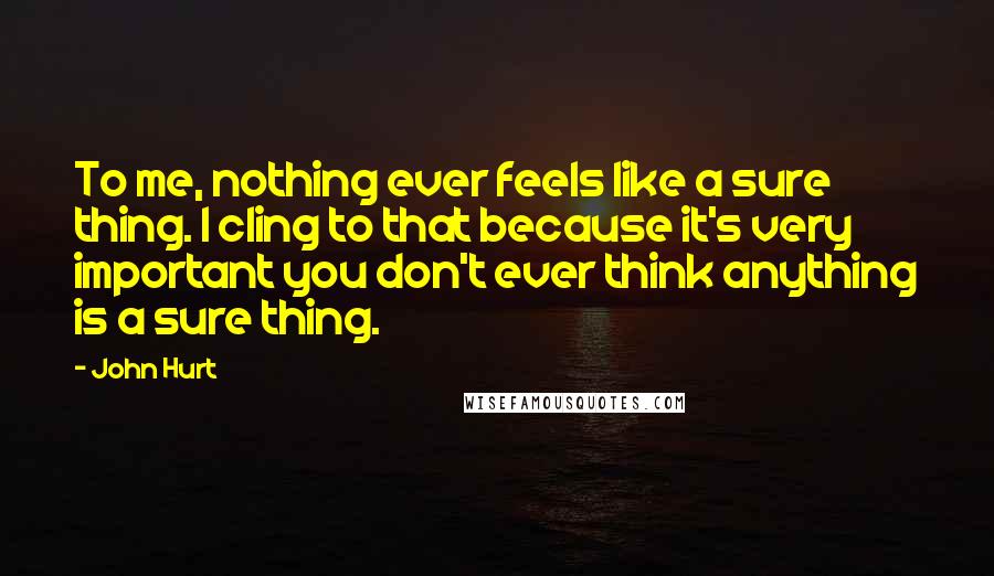 John Hurt Quotes: To me, nothing ever feels like a sure thing. I cling to that because it's very important you don't ever think anything is a sure thing.