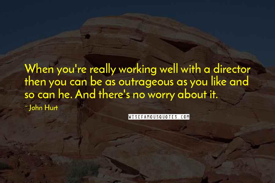 John Hurt Quotes: When you're really working well with a director then you can be as outrageous as you like and so can he. And there's no worry about it.
