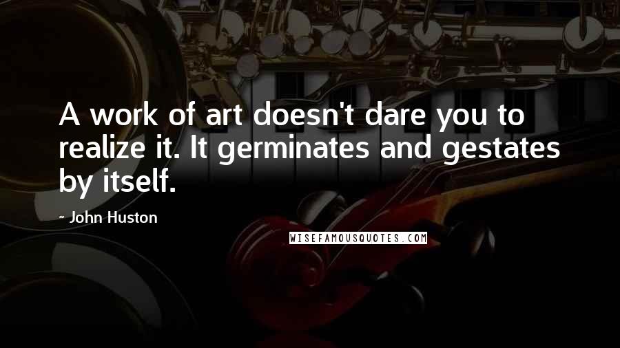 John Huston Quotes: A work of art doesn't dare you to realize it. It germinates and gestates by itself.