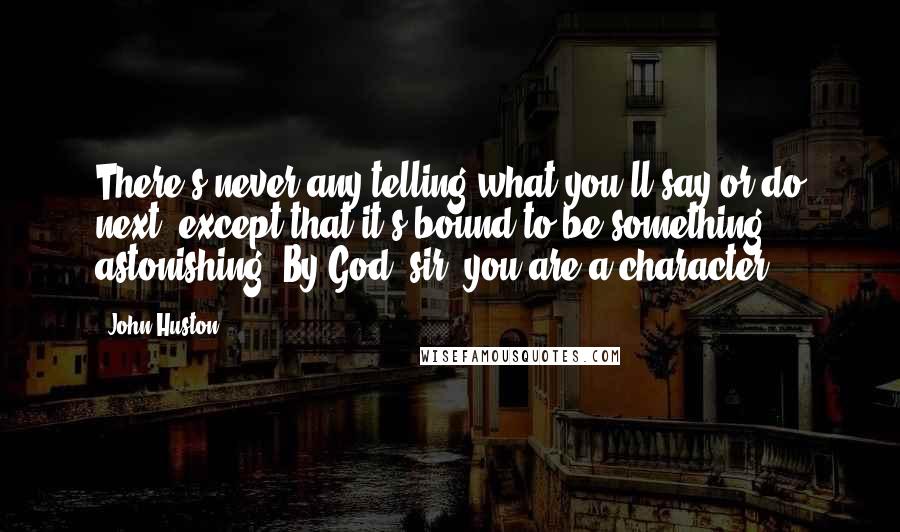 John Huston Quotes: There's never any telling what you'll say or do next, except that it's bound to be something astonishing. By God, sir, you are a character.