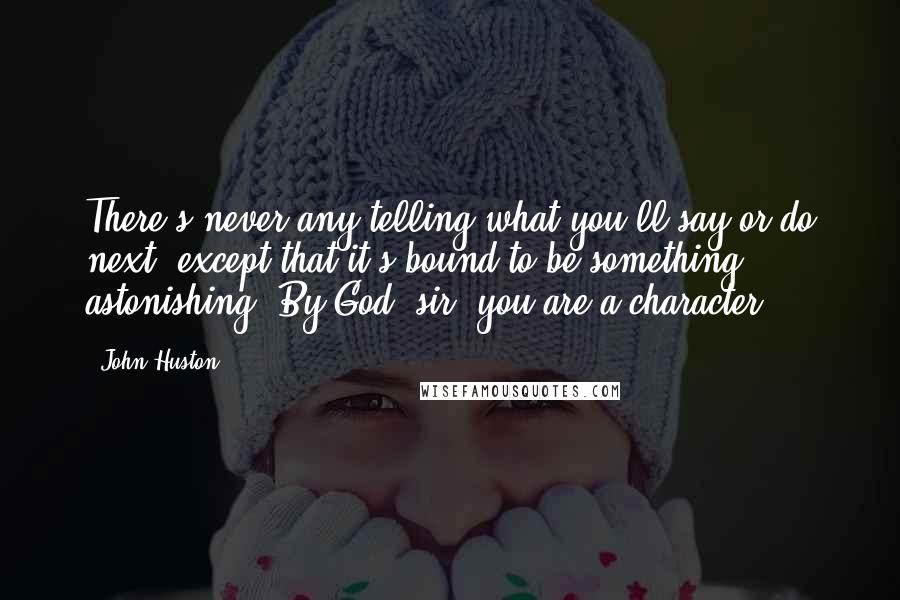 John Huston Quotes: There's never any telling what you'll say or do next, except that it's bound to be something astonishing. By God, sir, you are a character.