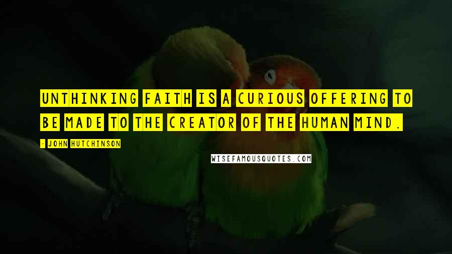 John Hutchinson Quotes: Unthinking faith is a curious offering to be made to the creator of the human mind.