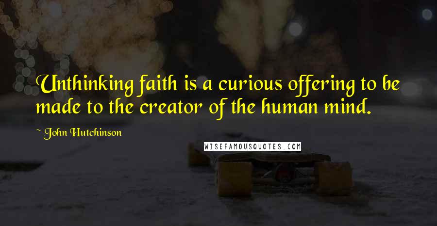 John Hutchinson Quotes: Unthinking faith is a curious offering to be made to the creator of the human mind.