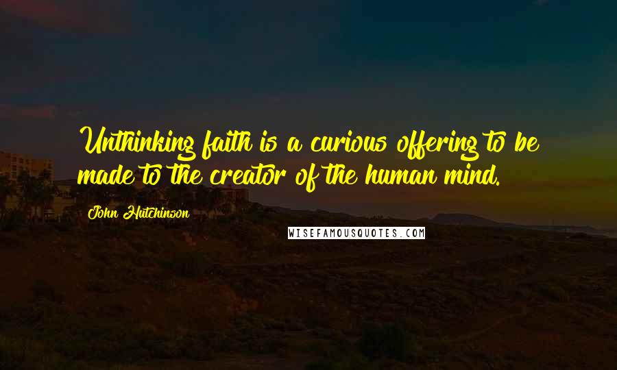 John Hutchinson Quotes: Unthinking faith is a curious offering to be made to the creator of the human mind.