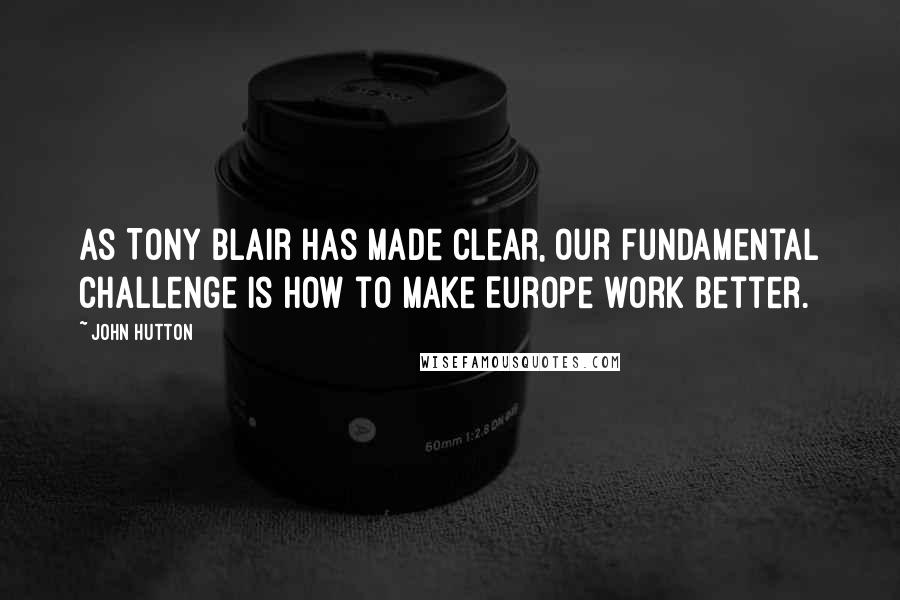 John Hutton Quotes: As Tony Blair has made clear, our fundamental challenge is how to make Europe work better.