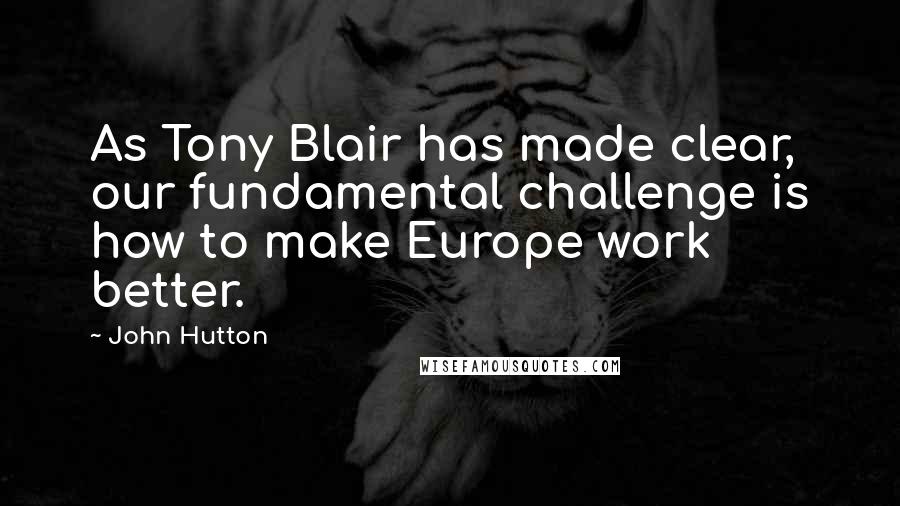 John Hutton Quotes: As Tony Blair has made clear, our fundamental challenge is how to make Europe work better.