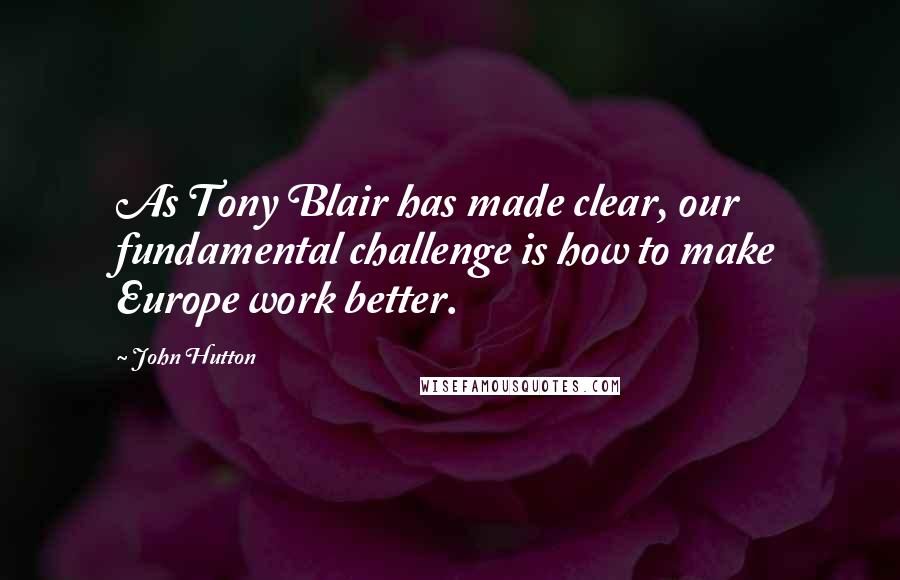 John Hutton Quotes: As Tony Blair has made clear, our fundamental challenge is how to make Europe work better.