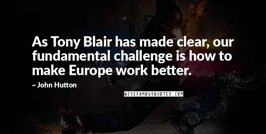 John Hutton Quotes: As Tony Blair has made clear, our fundamental challenge is how to make Europe work better.