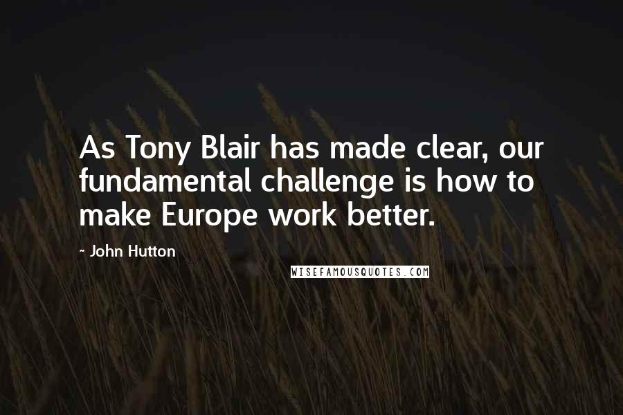 John Hutton Quotes: As Tony Blair has made clear, our fundamental challenge is how to make Europe work better.