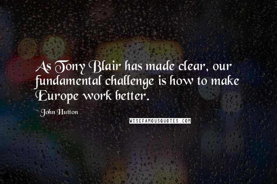 John Hutton Quotes: As Tony Blair has made clear, our fundamental challenge is how to make Europe work better.