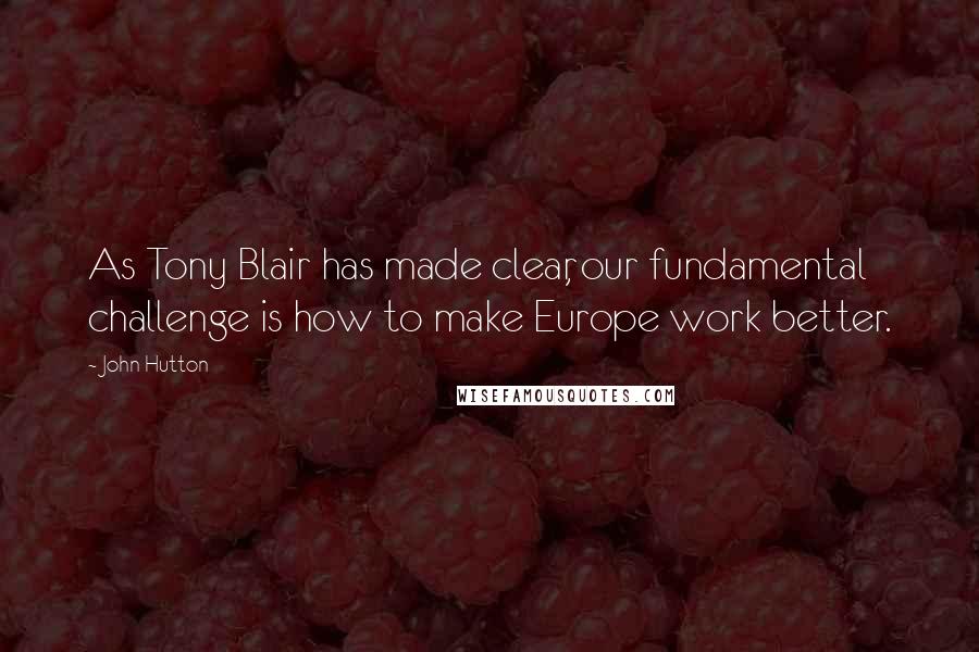 John Hutton Quotes: As Tony Blair has made clear, our fundamental challenge is how to make Europe work better.
