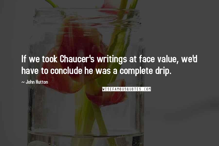 John Hutton Quotes: If we took Chaucer's writings at face value, we'd have to conclude he was a complete drip.