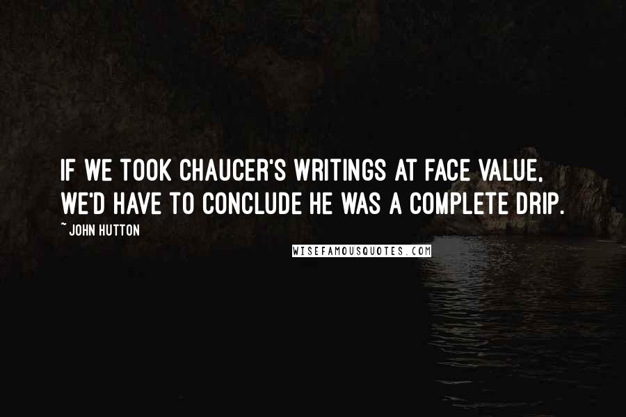 John Hutton Quotes: If we took Chaucer's writings at face value, we'd have to conclude he was a complete drip.