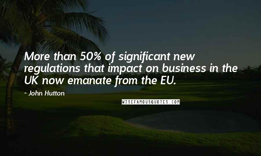 John Hutton Quotes: More than 50% of significant new regulations that impact on business in the UK now emanate from the EU.