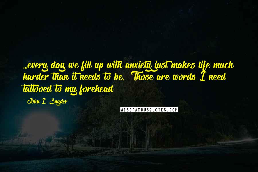 John I. Snyder Quotes: ...every day we fill up with anxiety just makes life much harder than it needs to be." Those are words I need tattooed to my forehead!