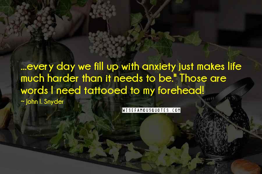 John I. Snyder Quotes: ...every day we fill up with anxiety just makes life much harder than it needs to be." Those are words I need tattooed to my forehead!