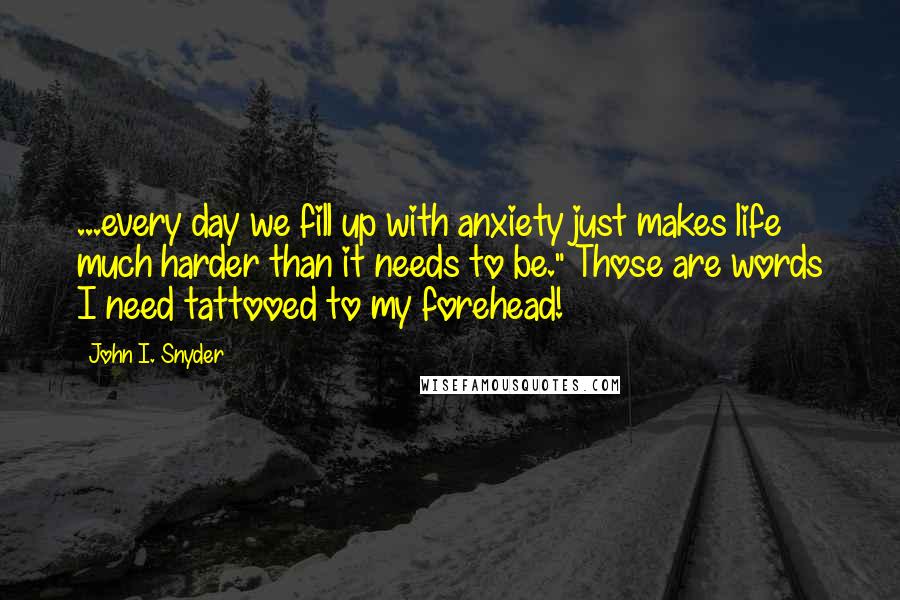 John I. Snyder Quotes: ...every day we fill up with anxiety just makes life much harder than it needs to be." Those are words I need tattooed to my forehead!