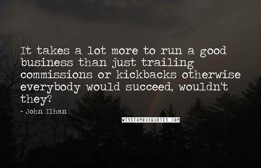 John Ilhan Quotes: It takes a lot more to run a good business than just trailing commissions or kickbacks otherwise everybody would succeed, wouldn't they?