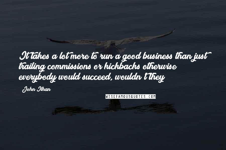 John Ilhan Quotes: It takes a lot more to run a good business than just trailing commissions or kickbacks otherwise everybody would succeed, wouldn't they?