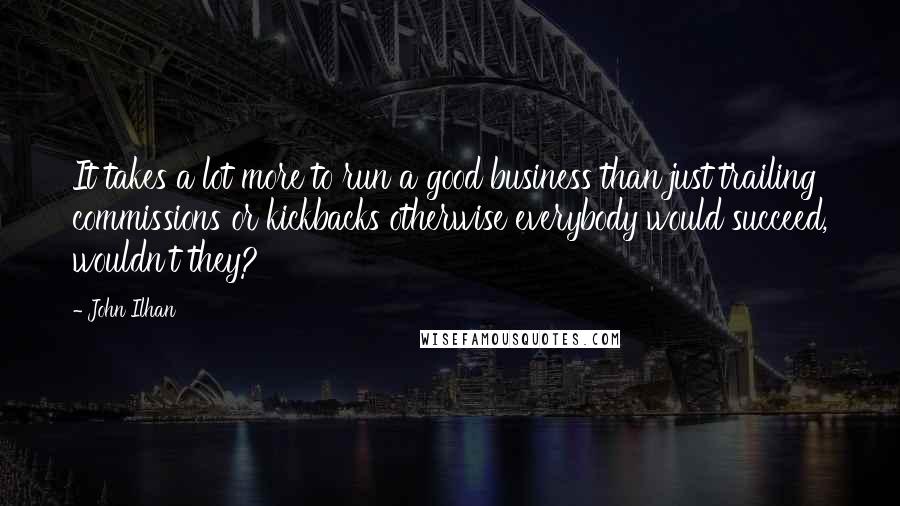 John Ilhan Quotes: It takes a lot more to run a good business than just trailing commissions or kickbacks otherwise everybody would succeed, wouldn't they?