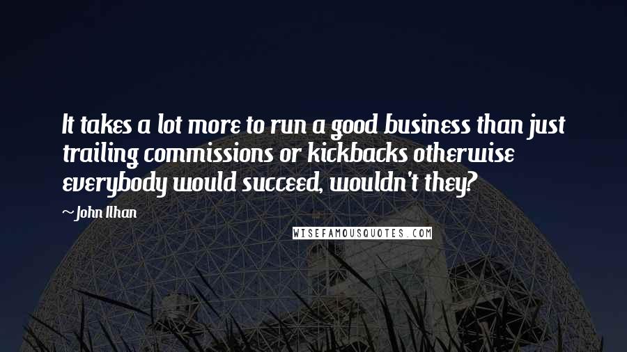 John Ilhan Quotes: It takes a lot more to run a good business than just trailing commissions or kickbacks otherwise everybody would succeed, wouldn't they?