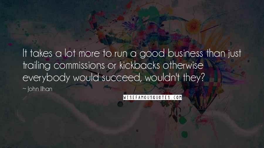 John Ilhan Quotes: It takes a lot more to run a good business than just trailing commissions or kickbacks otherwise everybody would succeed, wouldn't they?