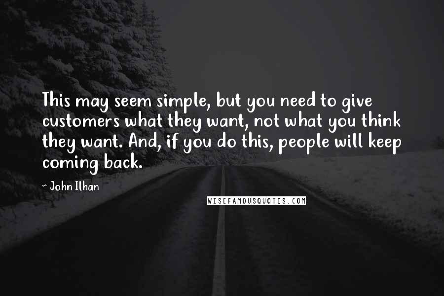 John Ilhan Quotes: This may seem simple, but you need to give customers what they want, not what you think they want. And, if you do this, people will keep coming back.