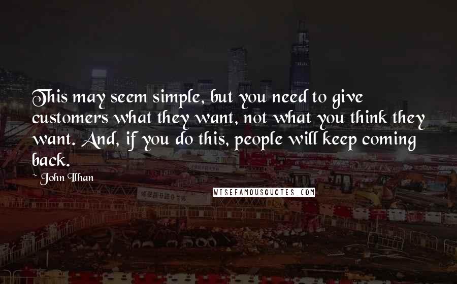 John Ilhan Quotes: This may seem simple, but you need to give customers what they want, not what you think they want. And, if you do this, people will keep coming back.