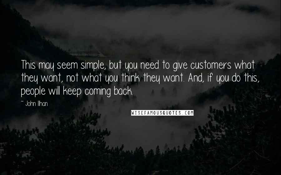 John Ilhan Quotes: This may seem simple, but you need to give customers what they want, not what you think they want. And, if you do this, people will keep coming back.