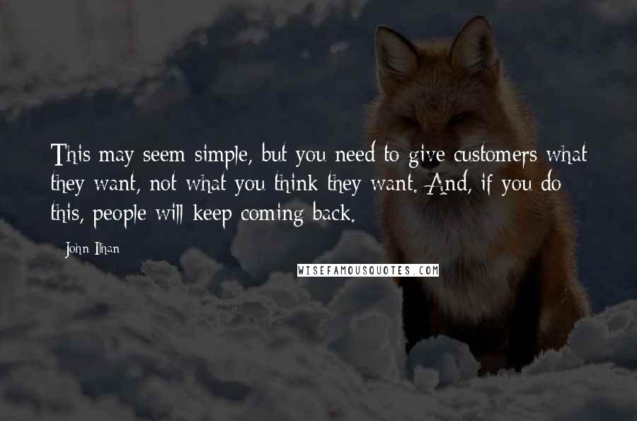 John Ilhan Quotes: This may seem simple, but you need to give customers what they want, not what you think they want. And, if you do this, people will keep coming back.