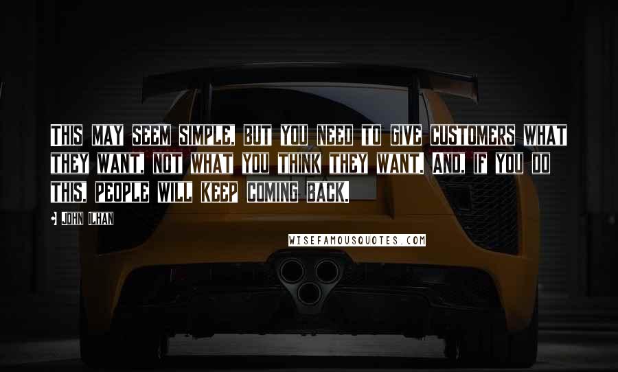 John Ilhan Quotes: This may seem simple, but you need to give customers what they want, not what you think they want. And, if you do this, people will keep coming back.