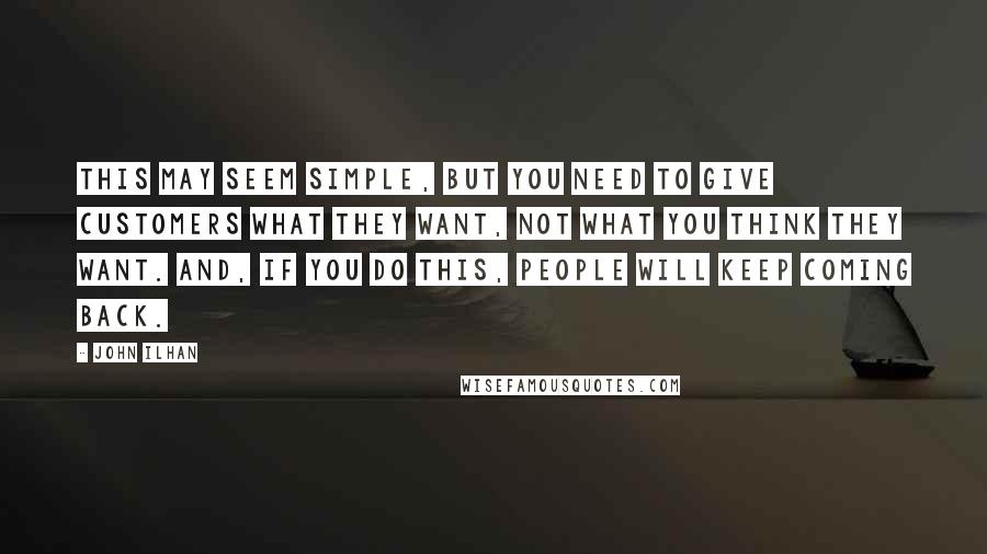 John Ilhan Quotes: This may seem simple, but you need to give customers what they want, not what you think they want. And, if you do this, people will keep coming back.