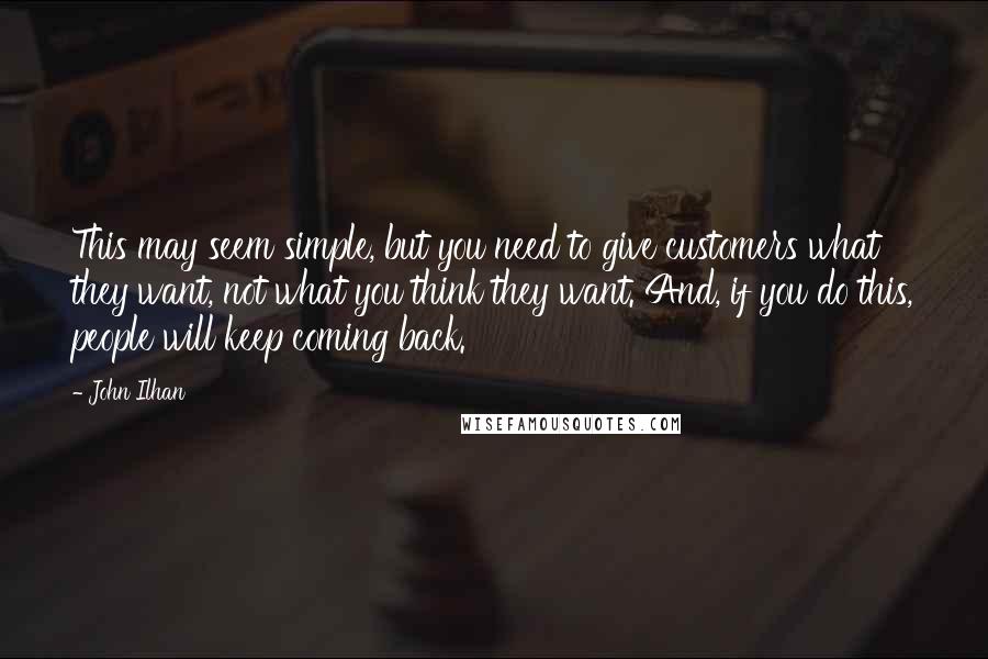 John Ilhan Quotes: This may seem simple, but you need to give customers what they want, not what you think they want. And, if you do this, people will keep coming back.