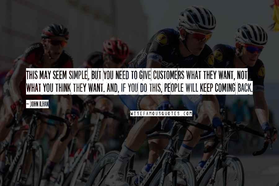 John Ilhan Quotes: This may seem simple, but you need to give customers what they want, not what you think they want. And, if you do this, people will keep coming back.