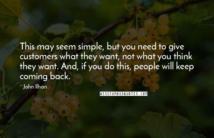 John Ilhan Quotes: This may seem simple, but you need to give customers what they want, not what you think they want. And, if you do this, people will keep coming back.