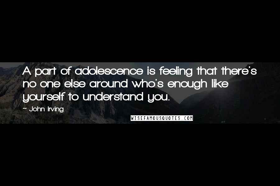 John Irving Quotes: A part of adolescence is feeling that there's no one else around who's enough like yourself to understand you.