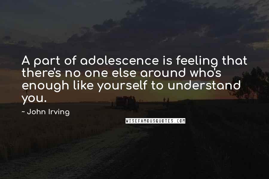 John Irving Quotes: A part of adolescence is feeling that there's no one else around who's enough like yourself to understand you.