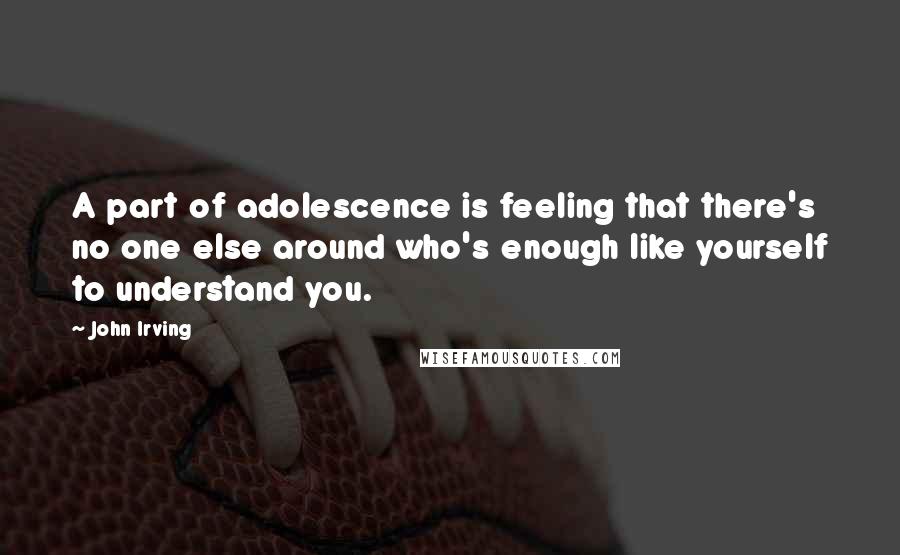 John Irving Quotes: A part of adolescence is feeling that there's no one else around who's enough like yourself to understand you.