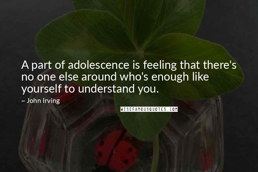 John Irving Quotes: A part of adolescence is feeling that there's no one else around who's enough like yourself to understand you.