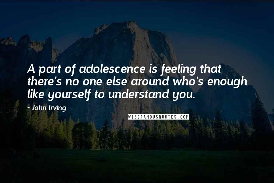 John Irving Quotes: A part of adolescence is feeling that there's no one else around who's enough like yourself to understand you.