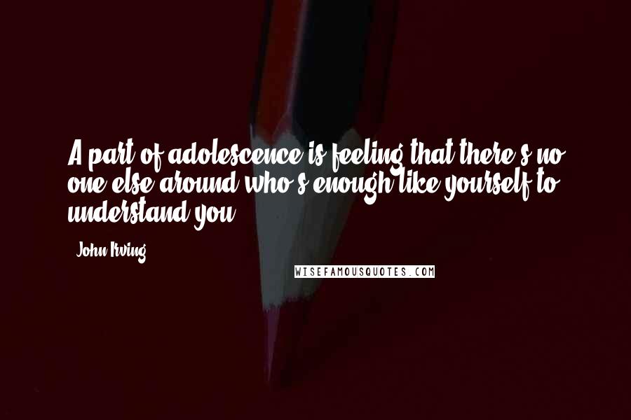 John Irving Quotes: A part of adolescence is feeling that there's no one else around who's enough like yourself to understand you.