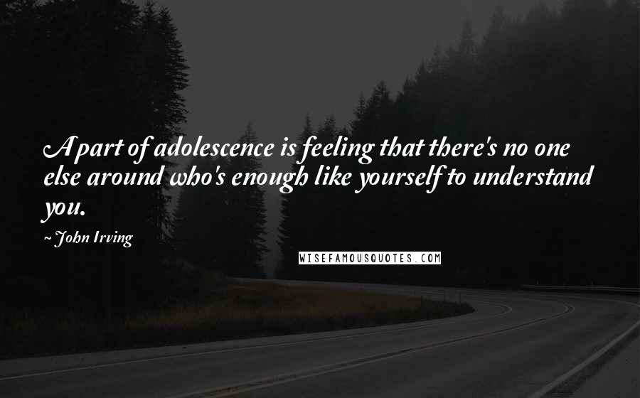 John Irving Quotes: A part of adolescence is feeling that there's no one else around who's enough like yourself to understand you.