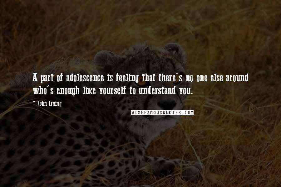 John Irving Quotes: A part of adolescence is feeling that there's no one else around who's enough like yourself to understand you.