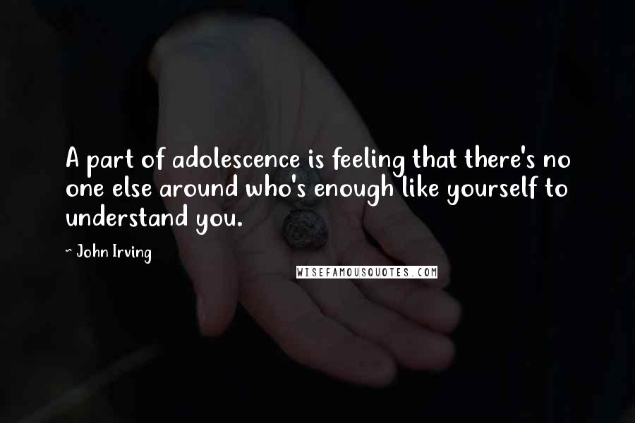 John Irving Quotes: A part of adolescence is feeling that there's no one else around who's enough like yourself to understand you.