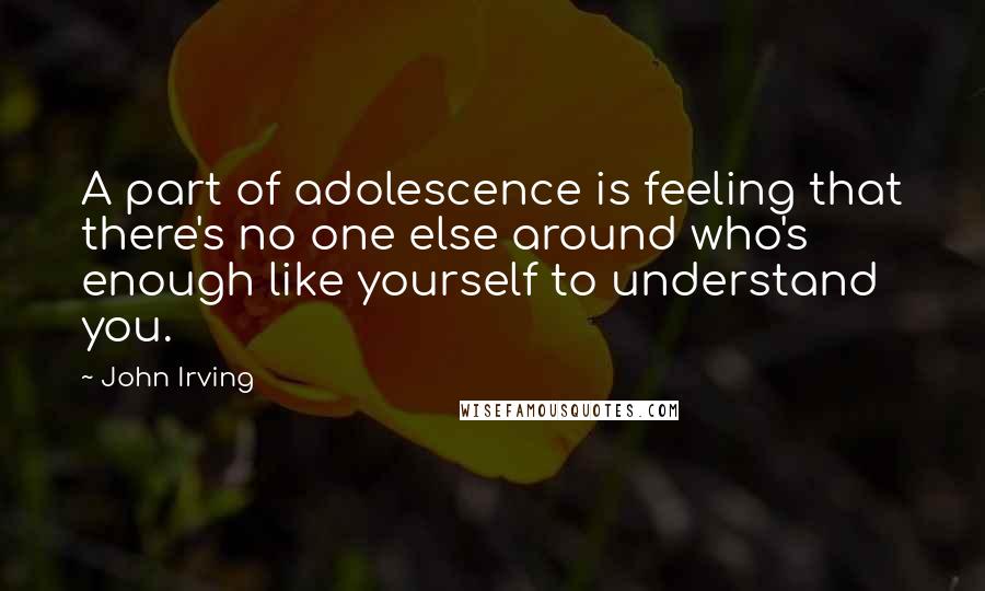 John Irving Quotes: A part of adolescence is feeling that there's no one else around who's enough like yourself to understand you.