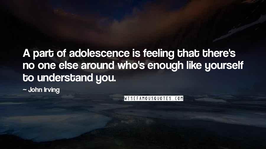 John Irving Quotes: A part of adolescence is feeling that there's no one else around who's enough like yourself to understand you.