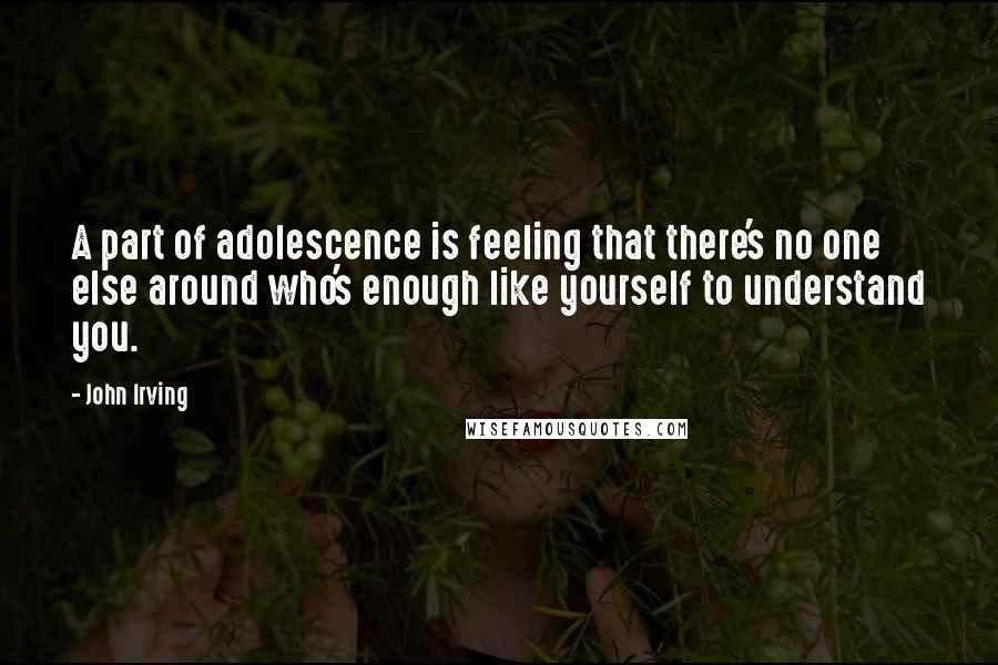 John Irving Quotes: A part of adolescence is feeling that there's no one else around who's enough like yourself to understand you.